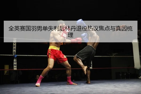全英赛国羽男单失利后林丹退役热议焦点与真因梳理
