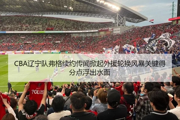 CBA辽宁队弗格续约传闻掀起外援轮换风暴关键得分点浮出水面